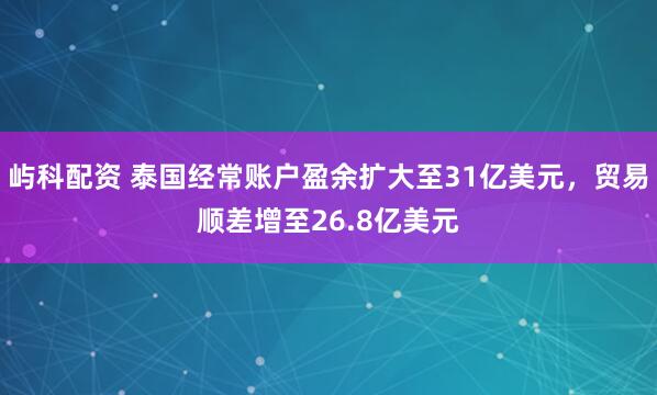 屿科配资 泰国经常账户盈余扩大至31亿美元，贸易顺差增至26.8亿美元