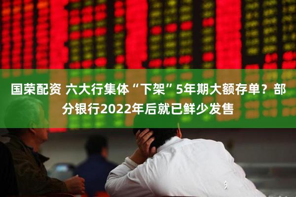 国荣配资 六大行集体“下架”5年期大额存单？部分银行2022年后就已鲜少发售