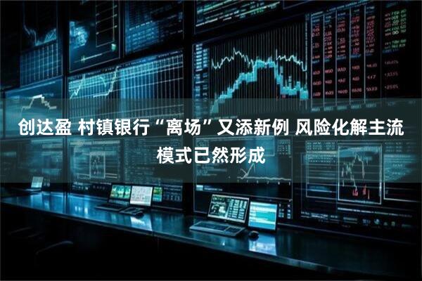 创达盈 村镇银行“离场”又添新例 风险化解主流模式已然形成