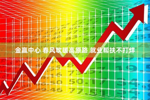 金赢中心 春风吹暖高原路 就业帮扶不打烊