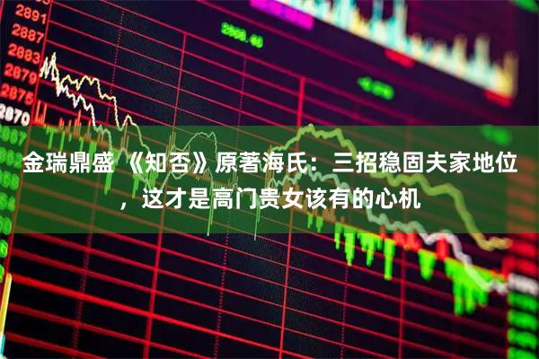 金瑞鼎盛 《知否》原著海氏：三招稳固夫家地位，这才是高门贵女该有的心机